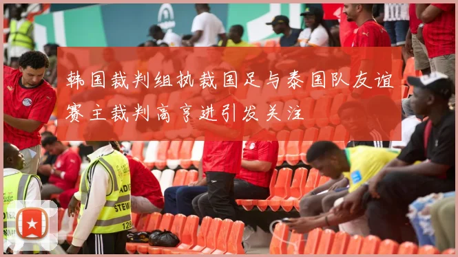 韩国裁判组执裁国足与泰国队友谊赛主裁判高亨进引发关注