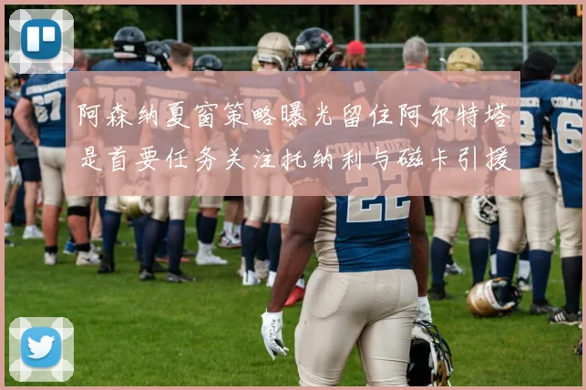 阿森纳夏窗策略曝光留住阿尔特塔是首要任务关注托纳利与磁卡引援动态