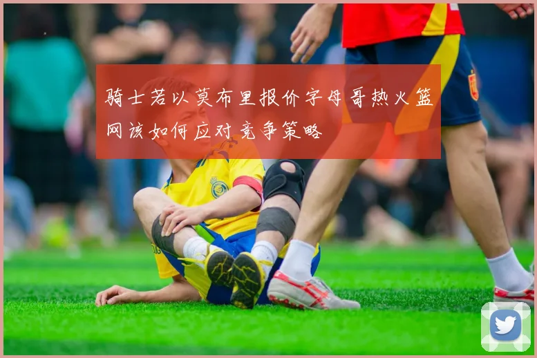 骑士若以莫布里报价字母哥热火篮网该如何应对竞争策略