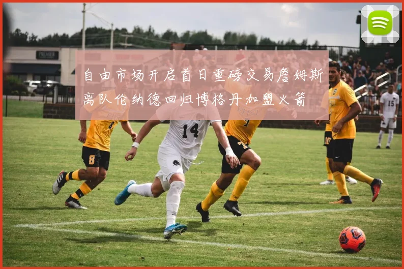 自由市场开启首日重磅交易詹姆斯离队伦纳德回归博格丹加盟火箭