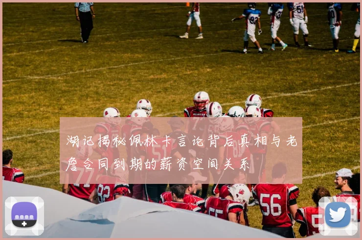 湖记揭秘佩林卡言论背后真相与老詹合同到期的薪资空间关系