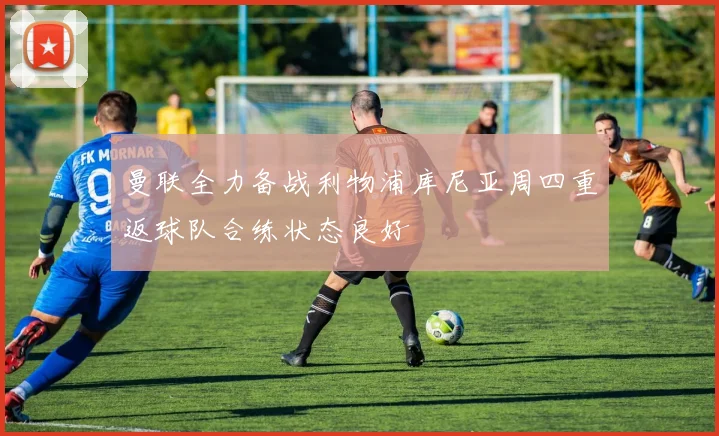 曼联全力备战利物浦库尼亚周四重返球队合练状态良好