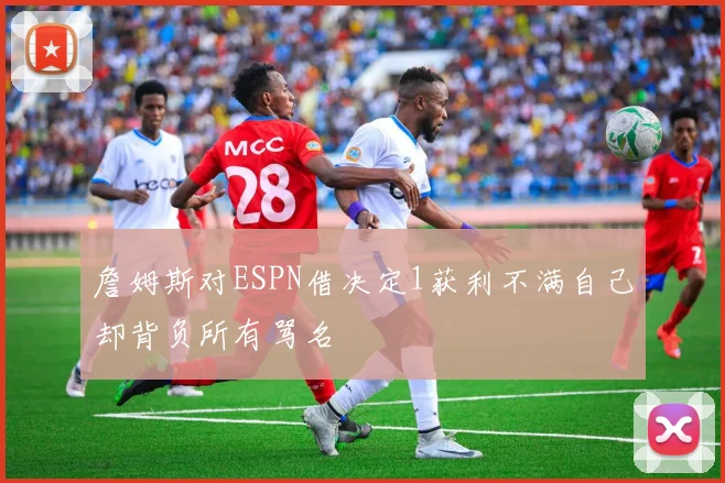 詹姆斯对ESPN借决定1获利不满自己却背负所有骂名