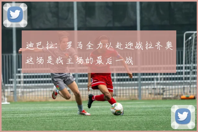 迪巴拉：罗马全力以赴迎战拉齐奥这场是我主场的最后一战