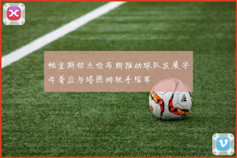 帕金斯称杰伦布朗推动球队发展字母哥应与塔图姆联手绿军